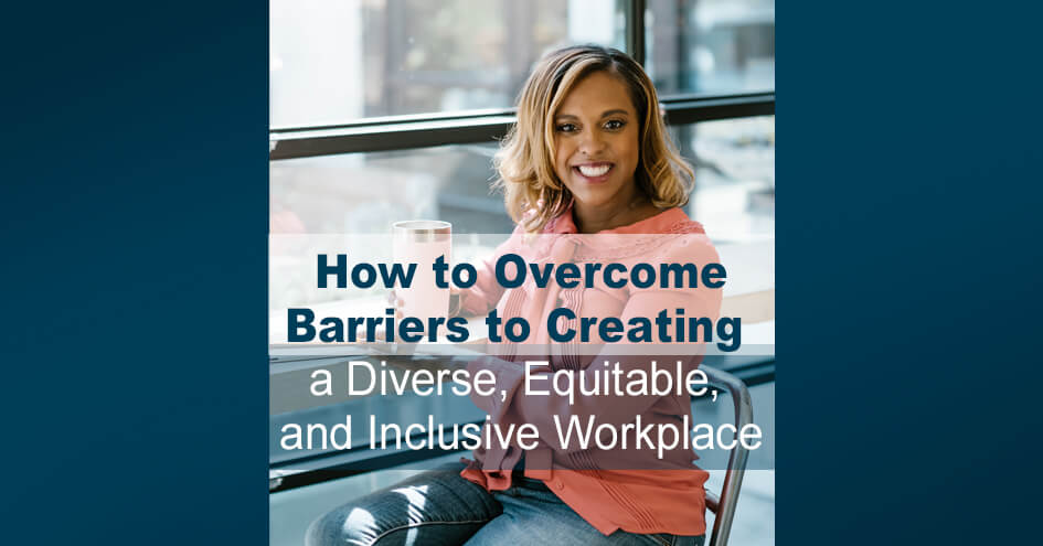 How to Overcome Barriers to Creating a Diverse, Equitable, and Inclusive Workplace